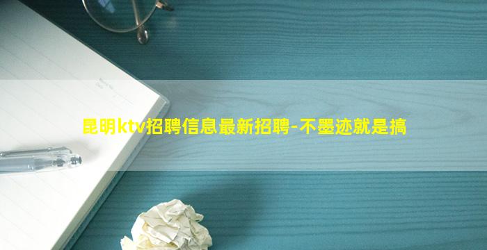 昆明ktv招聘信息最新招聘-不墨迹就是搞